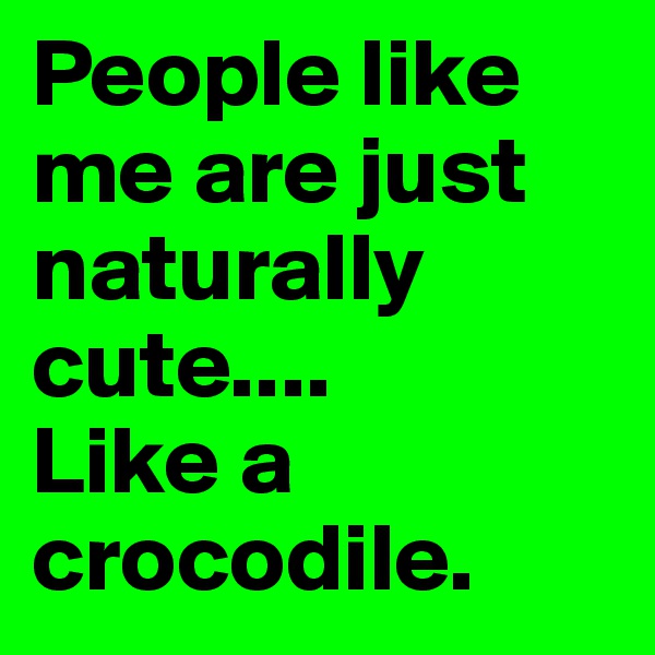 People like me are just naturally cute.... 
Like a crocodile.