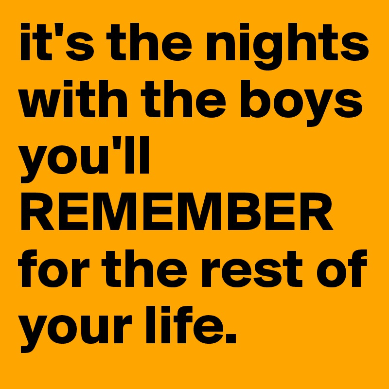 it's the nights with the boys you'll REMEMBER for the rest of your life. 
