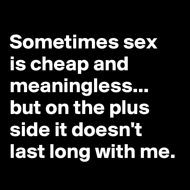 
Sometimes sex is cheap and meaningless...
but on the plus side it doesn't last long with me.