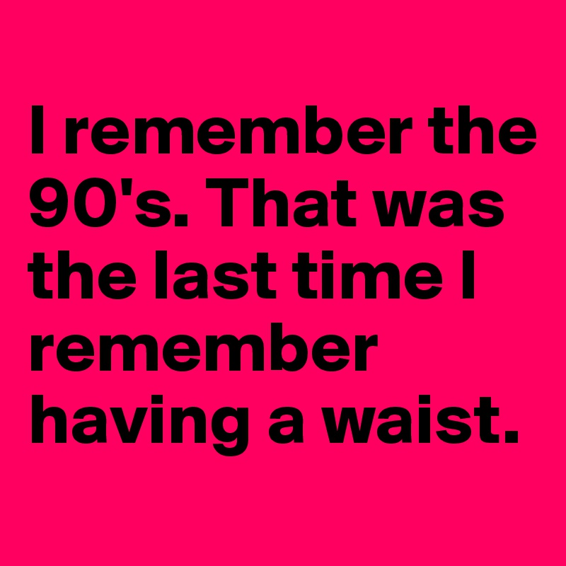 
I remember the 90's. That was the last time I remember having a waist.