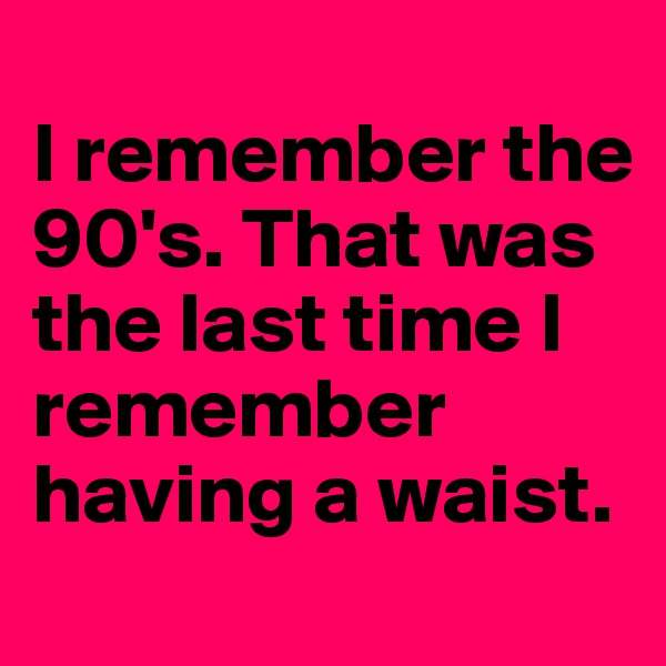 
I remember the 90's. That was the last time I remember having a waist.