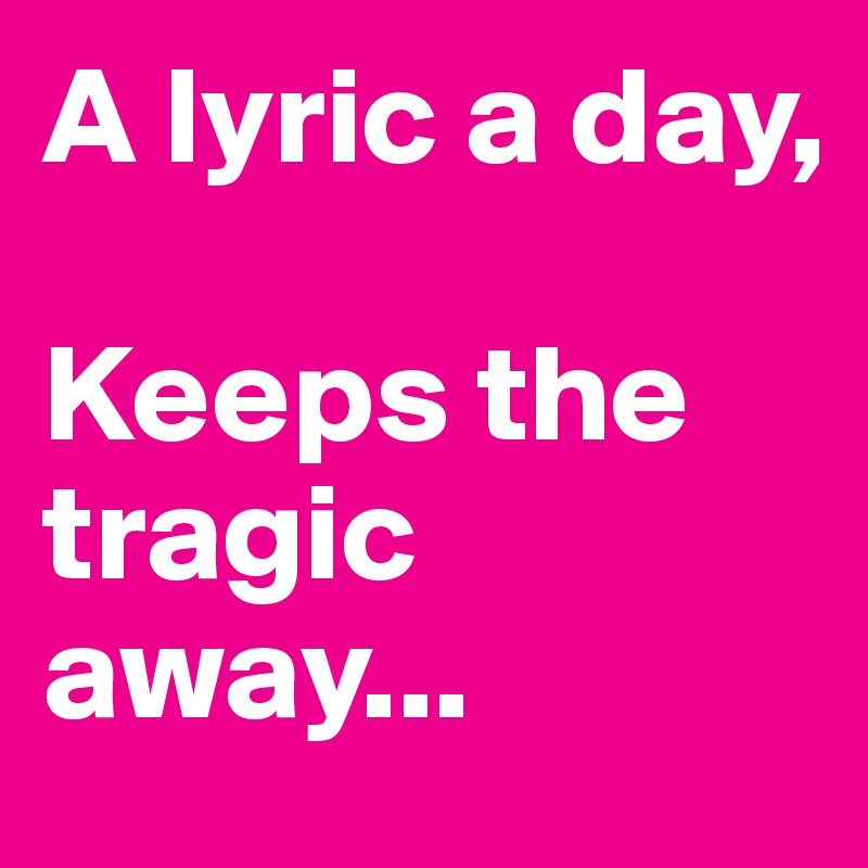 A lyric a day,
   
Keeps the tragic away...