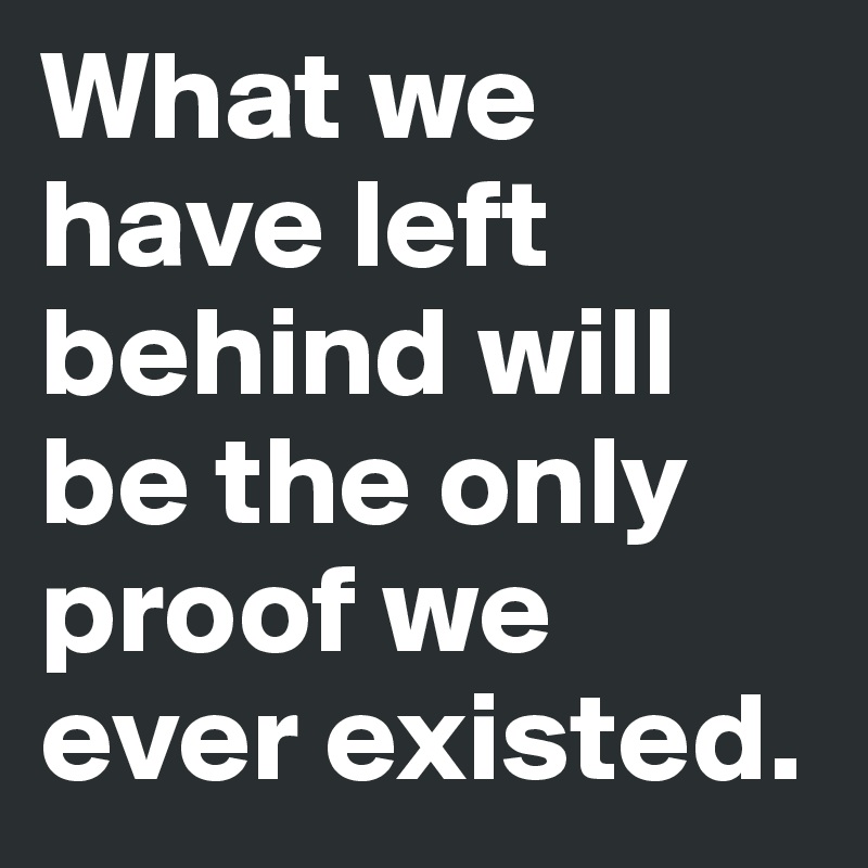 What we have left behind will be the only proof we ever existed. 