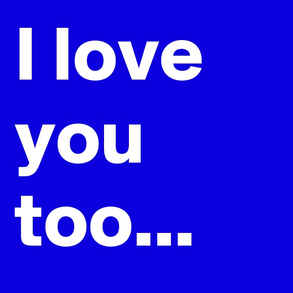 I love you too...