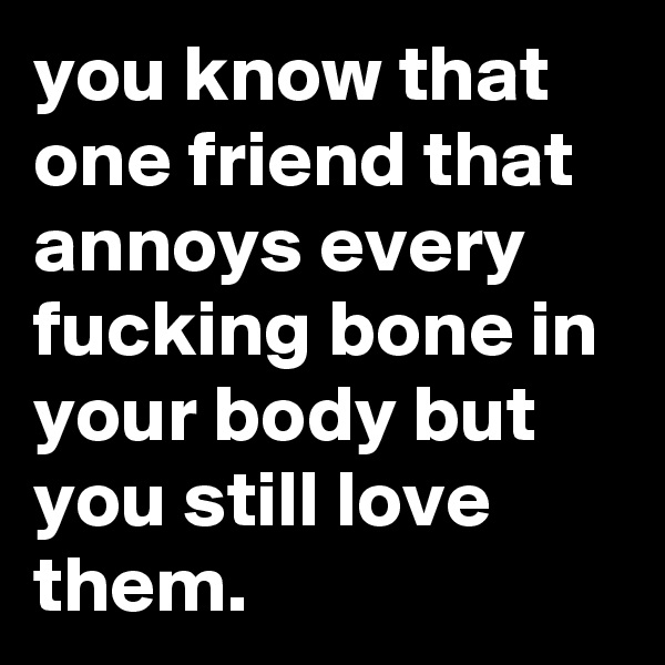 you know that one friend that annoys every fucking bone in your body but you still love them.