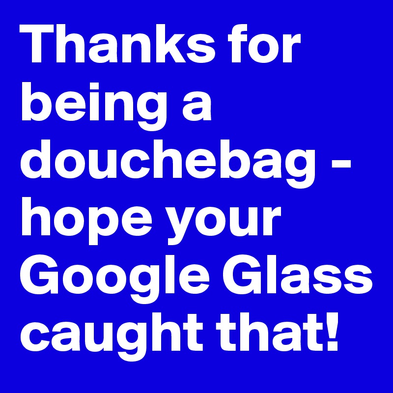 Thanks for being a douchebag - hope your Google Glass caught that!