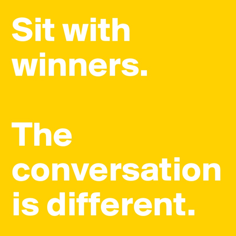 Sit with winners. 

The conversation is different. 