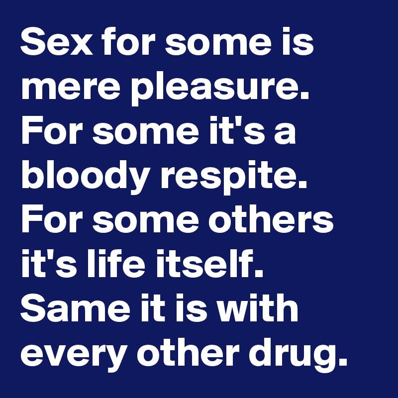 Sex for some is mere pleasure. For some it's a bloody respite. For some others it's life itself. Same it is with every other drug.