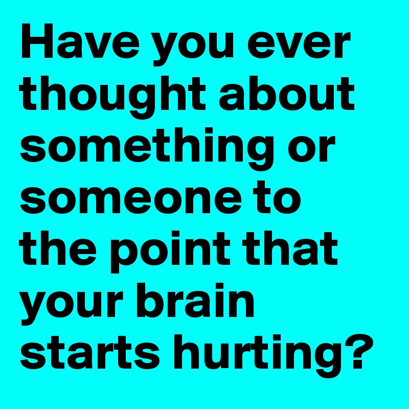 Have you ever thought about something or someone to the point that your brain starts hurting?