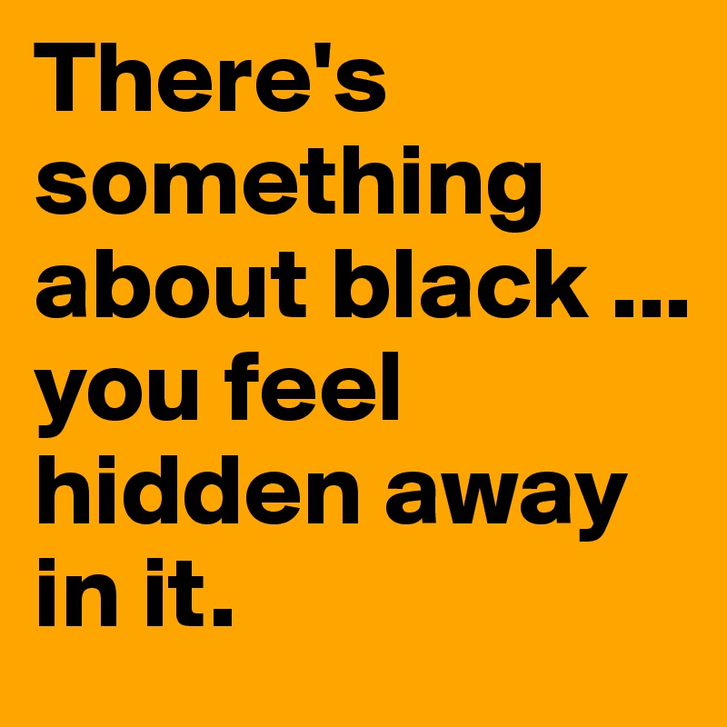 There's something about black ...
you feel hidden away in it.