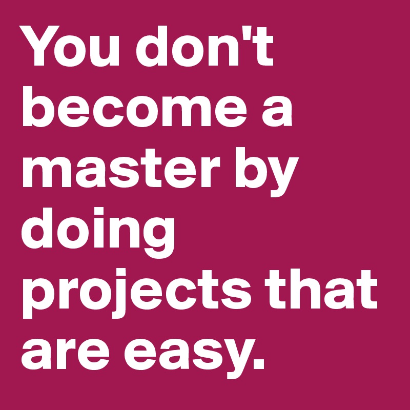 You don't become a master by doing projects that are easy.