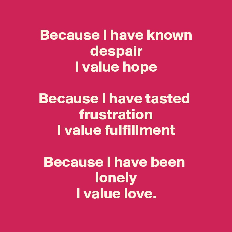 
 Because I have known
 despair
 I value hope

 Because I have tasted 
 frustration
 I value fulfillment

 Because I have been 
 lonely
 I value love.
