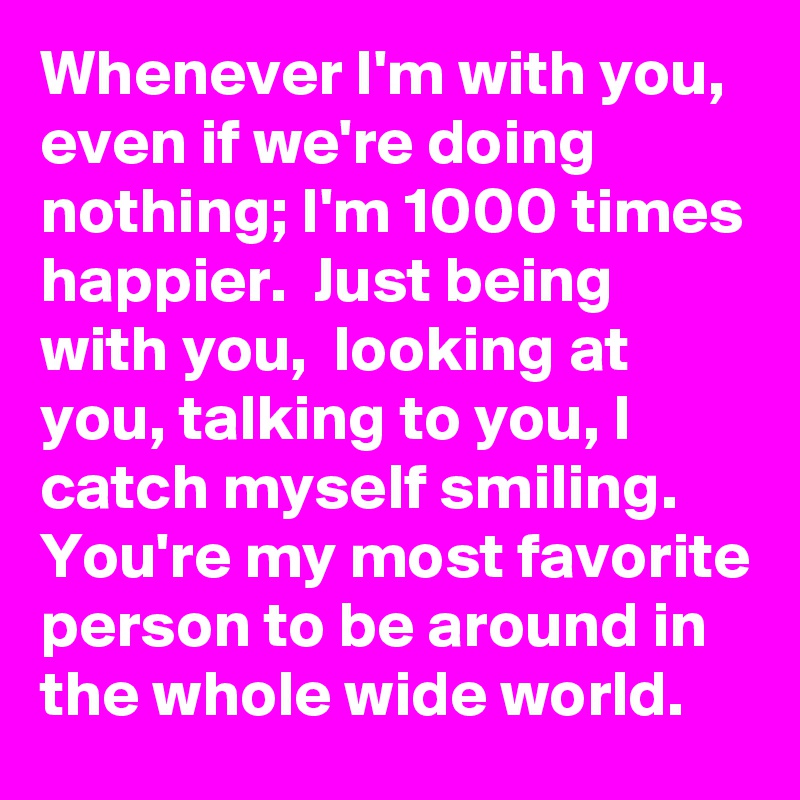 Whenever I'm with you, even if we're doing nothing; I'm 1000 times happier.  Just being with you,  looking at you, talking to you, I catch myself smiling. 
You're my most favorite person to be around in the whole wide world. 