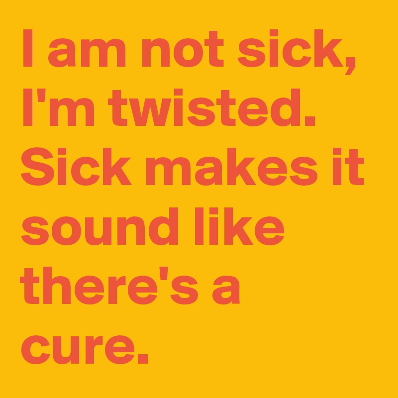 I am not sick, I'm twisted. Sick makes it sound like there's a cure.