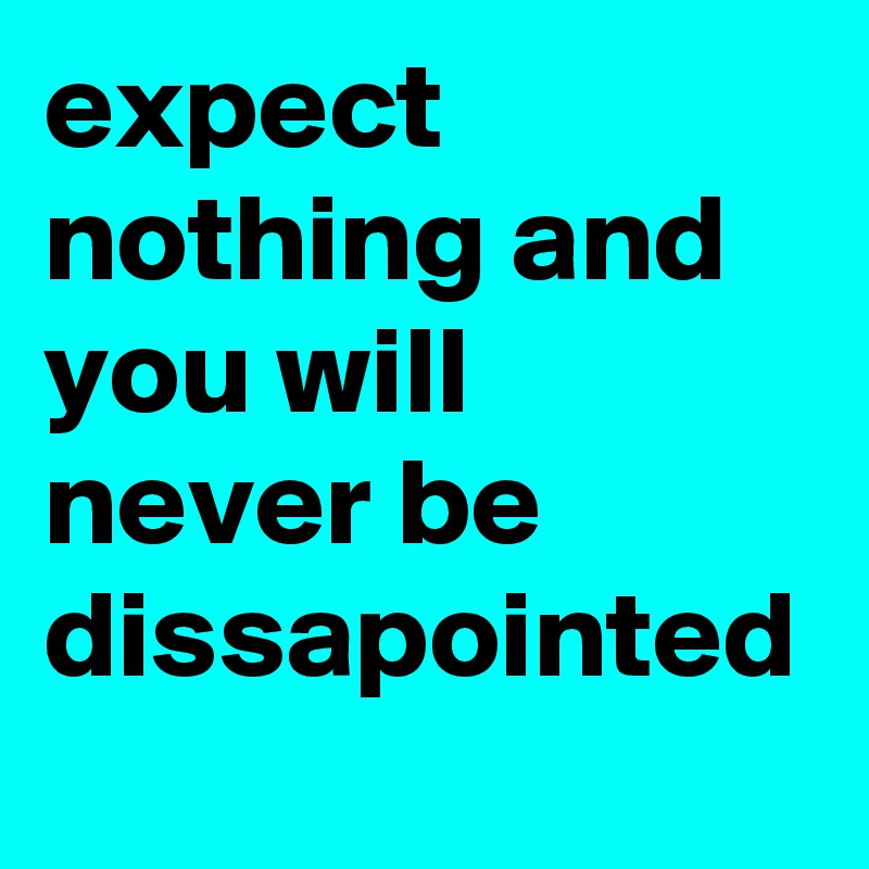 expect nothing and you will never be dissapointed