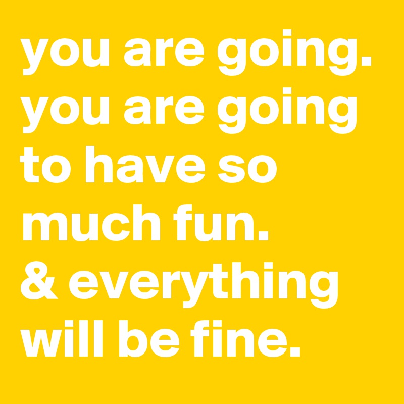 you are going. you are going to have so much fun.
& everything will be fine.