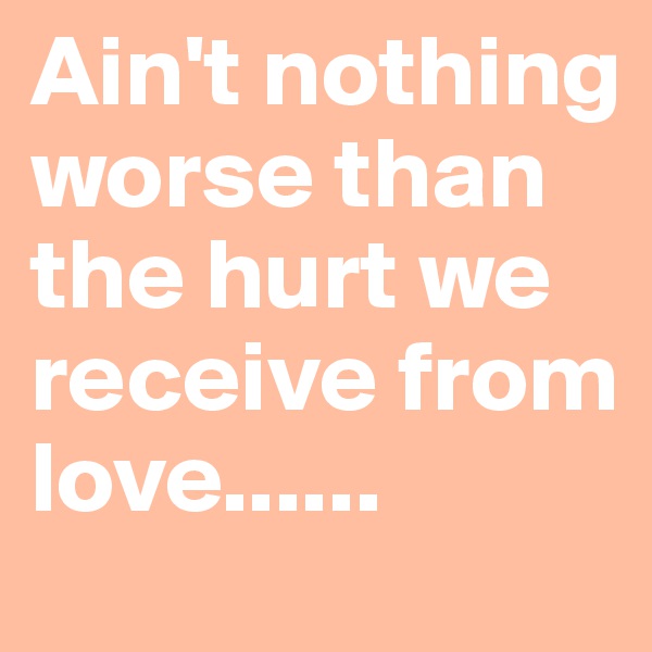 Ain't nothing worse than the hurt we receive from love......