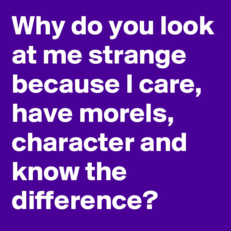 Why do you look at me strange because I care, have morels, character and know the difference? 