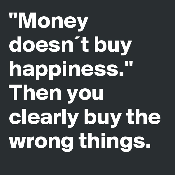 "Money doesn´t buy happiness."
Then you clearly buy the wrong things.