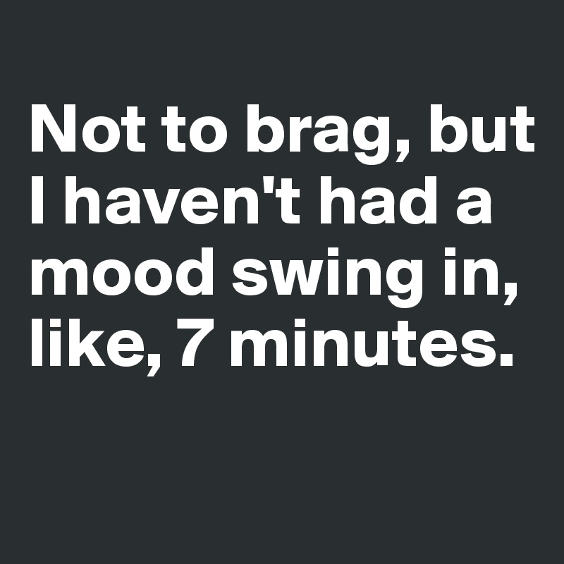 
Not to brag, but I haven't had a mood swing in, like, 7 minutes.
