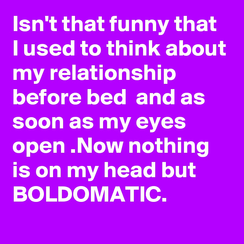 Isn't that funny that I used to think about my relationship before bed  and as soon as my eyes open .Now nothing is on my head but BOLDOMATIC.
