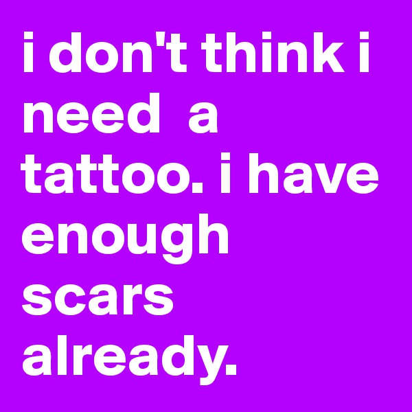 i don't think i need  a tattoo. i have enough scars already. 