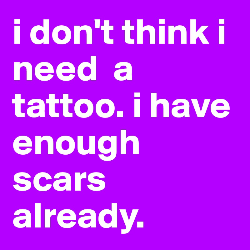 i don't think i need  a tattoo. i have enough scars already. 