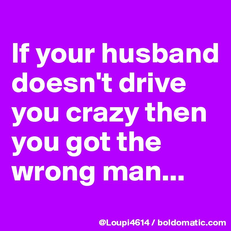 
If your husband doesn't drive you crazy then you got the wrong man...