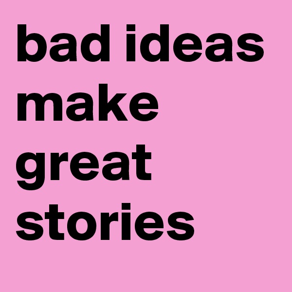bad ideas make great stories