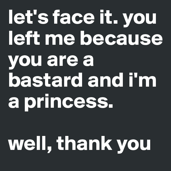 let's face it. you left me because you are a bastard and i'm a princess. 

well, thank you