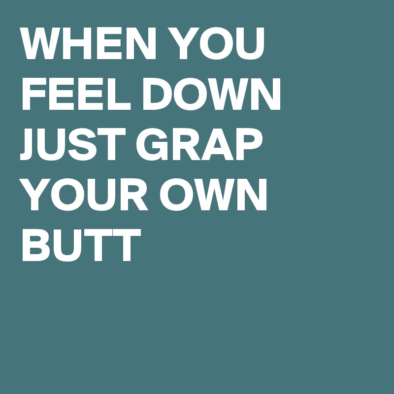 WHEN YOU FEEL DOWN
JUST GRAP YOUR OWN BUTT

