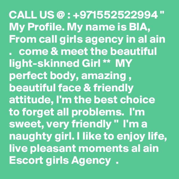 CALL US @ : +971552522994 " My Profile. My name is BIA, From call girls agency in al ain .   come & meet the beautiful light-skinned Girl **  MY  perfect body, amazing , beautiful face & friendly attitude, I'm the best choice to forget all problems.  I'm sweet, very friendly ''  I'm a naughty girl. I like to enjoy life, live pleasant moments al ain Escort girls Agency  . 