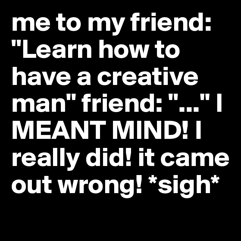 me to my friend: "Learn how to have a creative man" friend: "..." I MEANT MIND! I really did! it came out wrong! *sigh*
