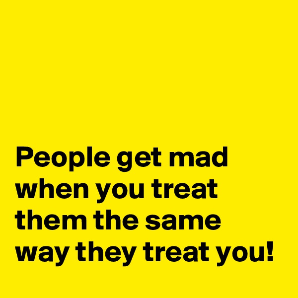 



People get mad when you treat them the same way they treat you!