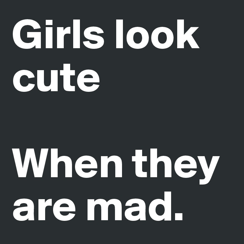 Girls look cute 

When they  are mad.