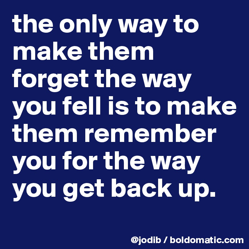 the only way to make them forget the way you fell is to make them remember you for the way you get back up.
