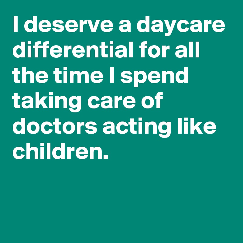 I deserve a daycare differential for all the time I spend taking care of doctors acting like children.

