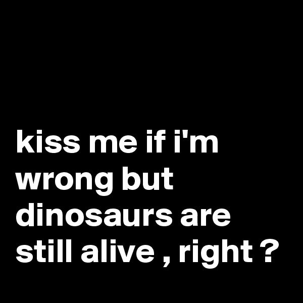 


kiss me if i'm wrong but dinosaurs are still alive , right ?