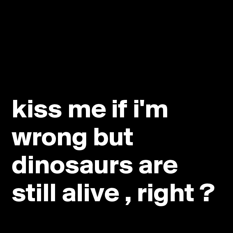 


kiss me if i'm wrong but dinosaurs are still alive , right ?