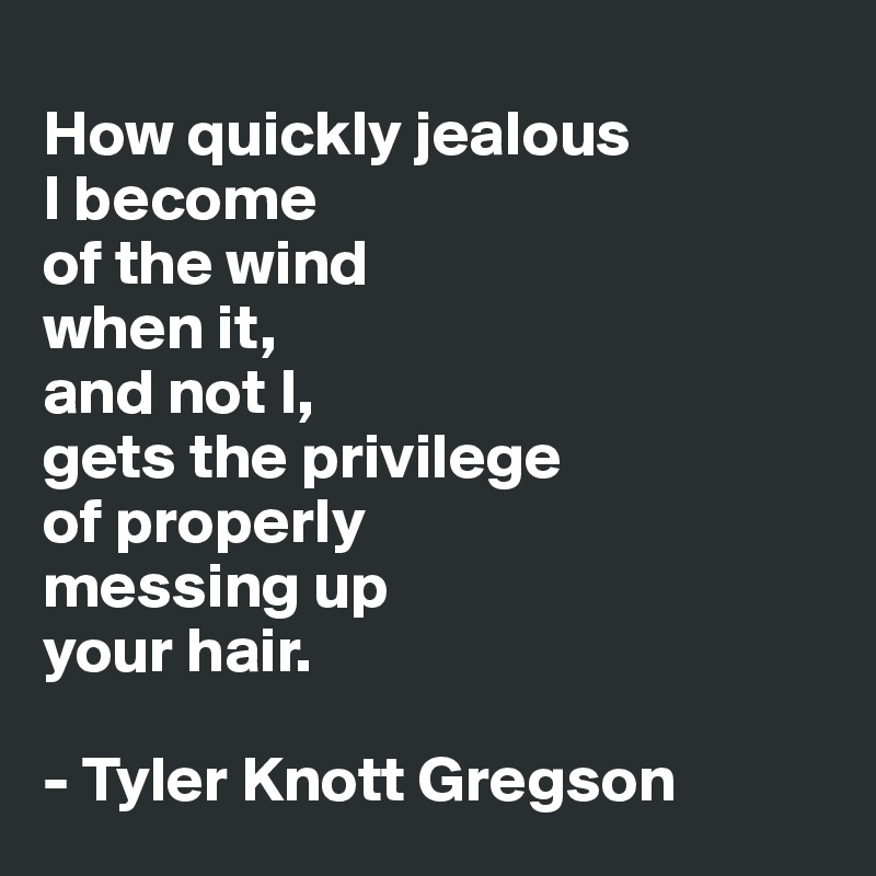 
How quickly jealous
I become
of the wind
when it,
and not I,
gets the privilege
of properly
messing up
your hair. 

- Tyler Knott Gregson