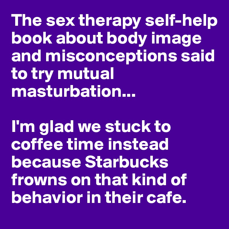 The sex therapy self-help book about body image and misconceptions said to try mutual masturbation...

I'm glad we stuck to coffee time instead because Starbucks frowns on that kind of behavior in their cafe.