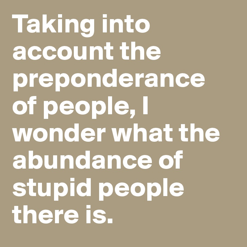 Taking into account the preponderance of people, I wonder what the abundance of stupid people there is. 