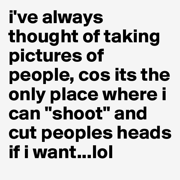 i've always thought of taking pictures of people, cos its the only place where i can "shoot" and cut peoples heads if i want...lol