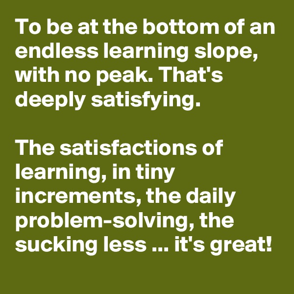 To be at the bottom of an endless learning slope, with no peak. That's deeply satisfying.

The satisfactions of learning, in tiny increments, the daily problem-solving, the sucking less ... it's great!