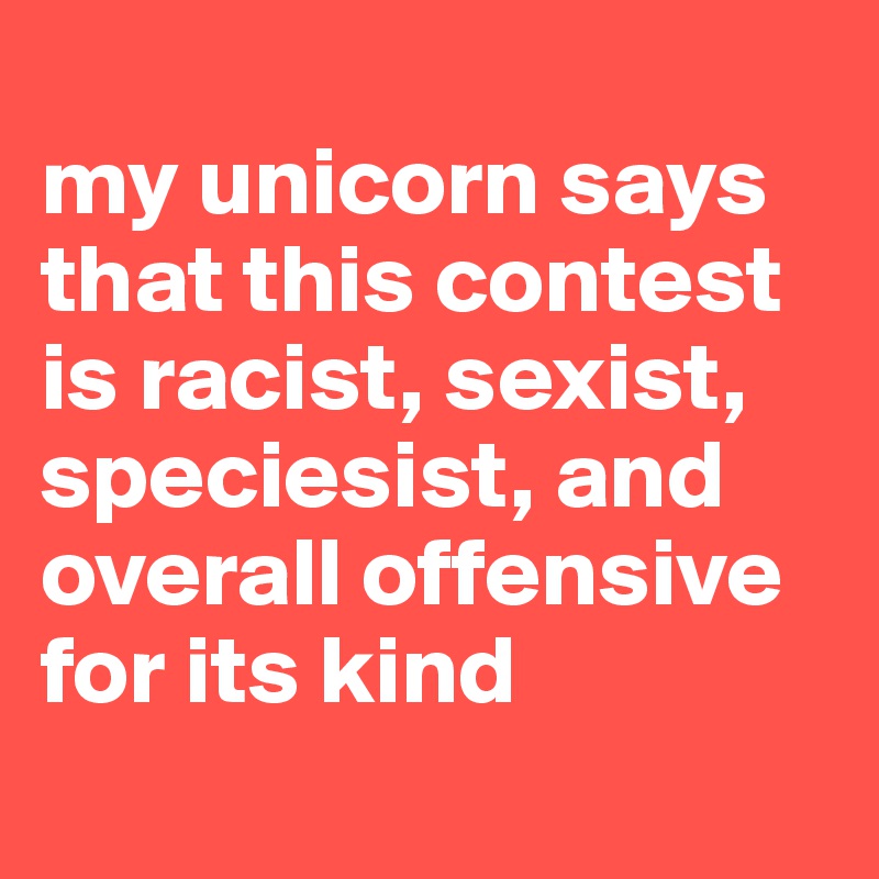 
my unicorn says that this contest is racist, sexist, speciesist, and overall offensive for its kind
