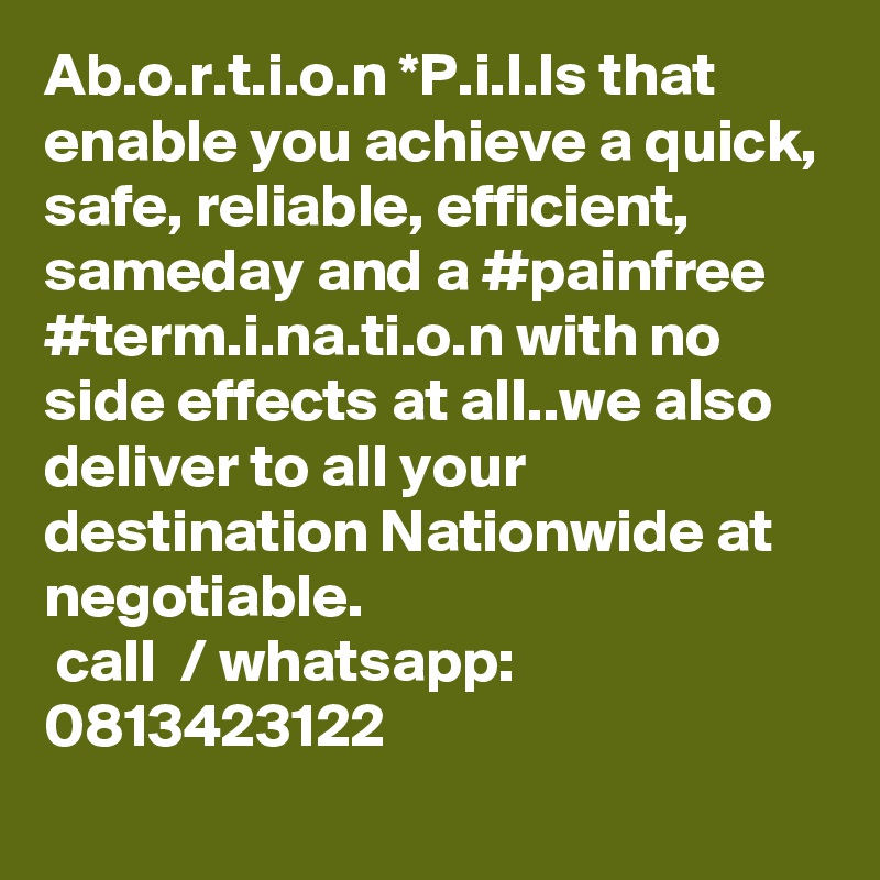 Ab.o.r.t.i.o.n *P.i.l.ls that enable you achieve a quick, safe, reliable, efficient, sameday and a #painfree  #term.i.na.ti.o.n with no side effects at all..we also deliver to all your destination Nationwide at negotiable.
 call  / whatsapp: 0813423122