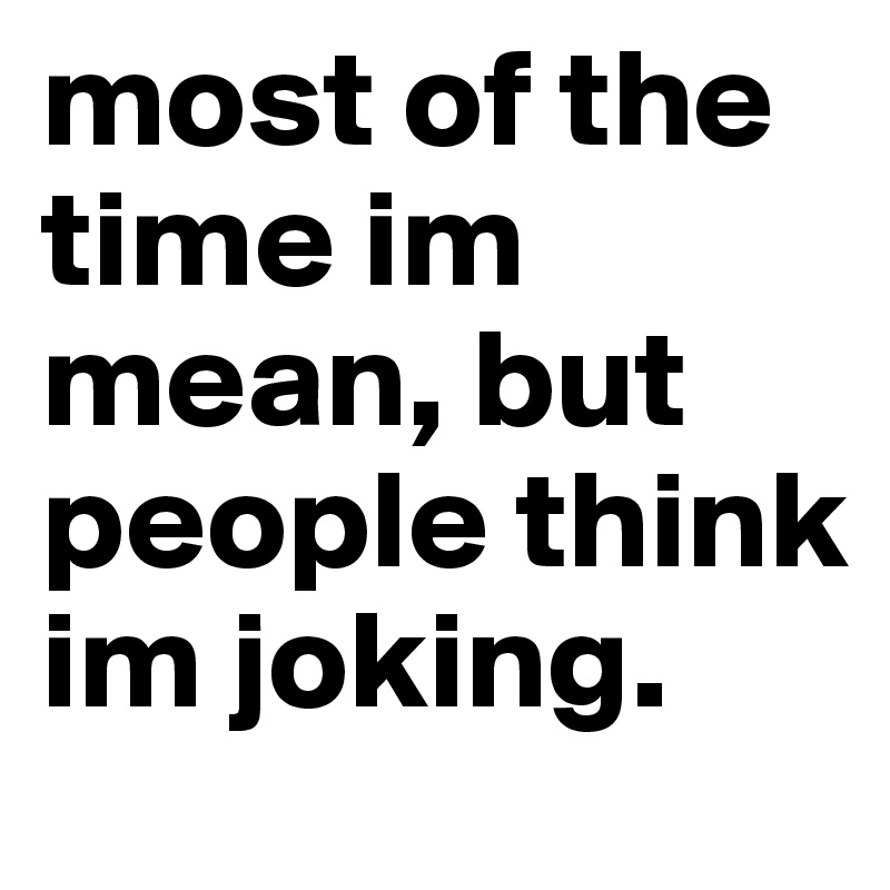 most of the time im mean, but people think im joking. 