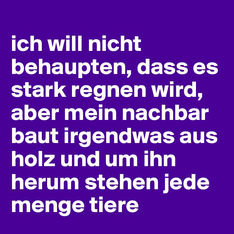 
ich will nicht behaupten, dass es stark regnen wird, aber mein nachbar baut irgendwas aus holz und um ihn herum stehen jede menge tiere