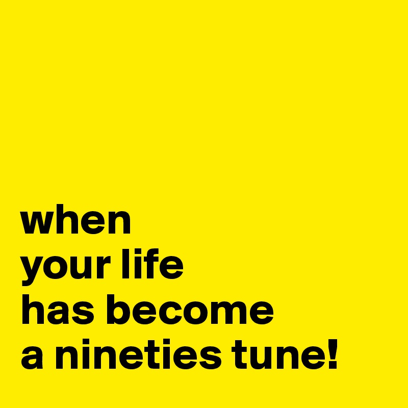 



when
your life
has become
a nineties tune!