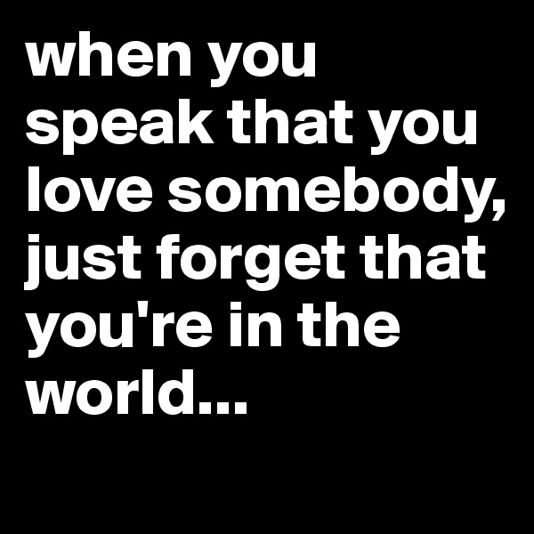 when you speak that you love somebody, just forget that you're in the world...
